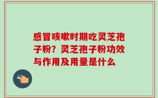 感冒咳嗽时期吃灵芝孢子粉？灵芝孢子粉功效与作用及用量是什么
