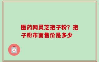 医药网灵芝孢子粉？孢子粉市面售价是多少
