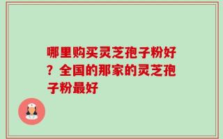哪里购买灵芝孢子粉好？全国的那家的灵芝孢子粉最好