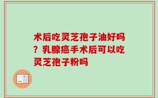 术后吃灵芝孢子油好吗？乳腺癌手术后可以吃灵芝孢子粉吗