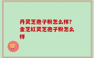 丹灵芝孢子粉怎么样？金芝红灵芝孢子粉怎么样