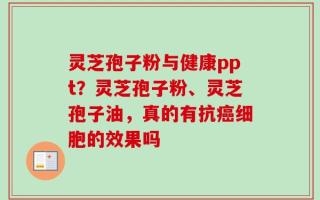 灵芝孢子粉与健康ppt？灵芝孢子粉、灵芝孢子油，真的有抗癌细胞的效果吗