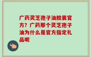广药灵芝孢子油胶囊官方？广药那个灵芝孢子油为什么是官方指定礼品呢