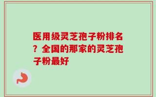 医用级灵芝孢子粉排名？全国的那家的灵芝孢子粉最好