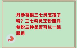 丹参葛根三七灵芝孢子粉？三七粉灵芝粉西洋参粉三种是否可以一起服用