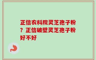 正信农科院灵芝孢子粉？正信破壁灵芝孢子粉好不好