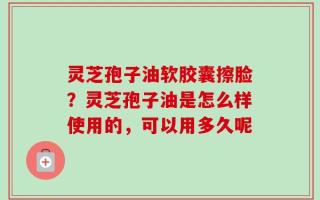 灵芝孢子油软胶囊擦脸？灵芝孢子油是怎么样使用的，可以用多久呢