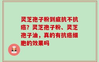 灵芝孢子粉到底抗不抗癌？灵芝孢子粉、灵芝孢子油，真的有抗癌细胞的效果吗