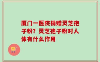 厦门一医院捐赠灵芝孢子粉？灵芝孢子粉对人体有什么作用