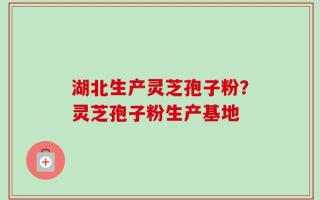 湖北生产灵芝孢子粉？灵芝孢子粉生产基地