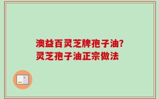 澳益百灵芝牌孢子油？灵芝孢子油正宗做法