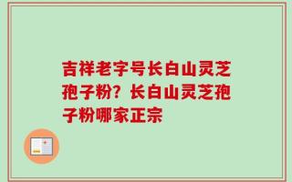 吉祥老字号长白山灵芝孢子粉？长白山灵芝孢子粉哪家正宗