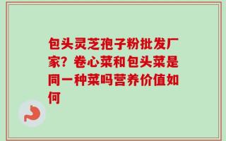 包头灵芝孢子粉批发厂家？卷心菜和包头菜是同一种菜吗营养价值如何