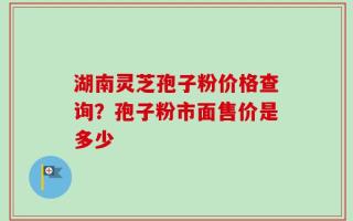 湖南灵芝孢子粉价格查询？孢子粉市面售价是多少