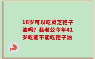 18岁可以吃灵芝孢子油吗？我老公今年41岁吃能不能吃孢子油