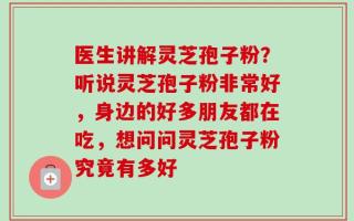 医生讲解灵芝孢子粉？听说灵芝孢子粉非常好，身边的好多朋友都在吃，想问问灵芝孢子粉究竟有多好