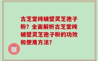 古芝堂纯破壁灵芝孢子粉？全面解析古芝堂纯破壁灵芝孢子粉的功效和使用方法？