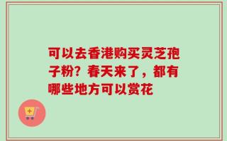 可以去香港购买灵芝孢子粉？春天来了，都有哪些地方可以赏花