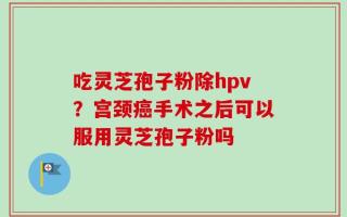 吃灵芝孢子粉除hpv？宫颈癌手术之后可以服用灵芝孢子粉吗