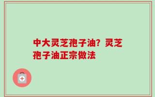 中大灵芝孢子油？灵芝孢子油正宗做法