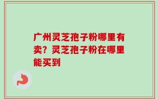广州灵芝孢子粉哪里有卖？灵芝孢子粉在哪里能买到
