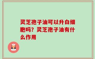 灵芝孢子油可以升白细胞吗？灵芝孢子油有什么作用
