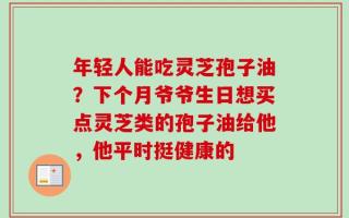 年轻人能吃灵芝孢子油？下个月爷爷生日想买点灵芝类的孢子油给他，他平时挺健康的