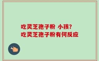 吃灵芝孢子粉 小孩？吃灵芝孢子粉有何反应