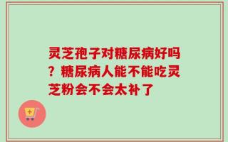 灵芝孢子对糖尿病好吗？糖尿病人能不能吃灵芝粉会不会太补了