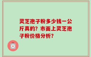 灵芝孢子粉多少钱一公斤真的？市面上灵芝孢子粉价格分析？