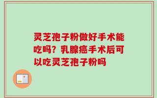 灵芝孢子粉做好手术能吃吗？乳腺癌手术后可以吃灵芝孢子粉吗