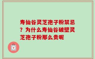 寿仙谷灵芝孢子粉禁忌？为什么寿仙谷破壁灵芝孢子粉那么贵呢