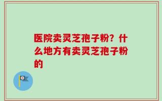 医院卖灵芝孢子粉？什么地方有卖灵芝孢子粉的