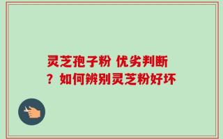灵芝孢子粉 优劣判断？如何辨别灵芝粉好坏