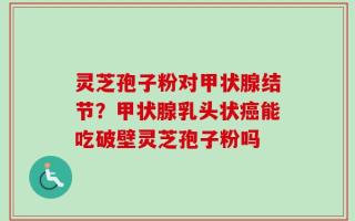 灵芝孢子粉对甲状腺结节？甲状腺乳头状癌能吃破壁灵芝孢子粉吗