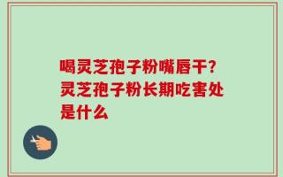 喝灵芝孢子粉嘴唇干？灵芝孢子粉长期吃害处是什么