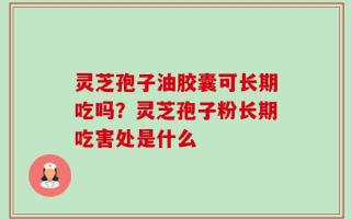 灵芝孢子油胶囊可长期吃吗？灵芝孢子粉长期吃害处是什么