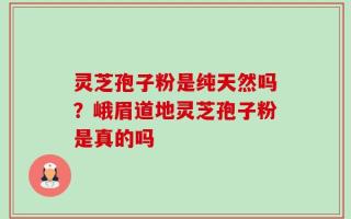 灵芝孢子粉是纯天然吗？峨眉道地灵芝孢子粉是真的吗