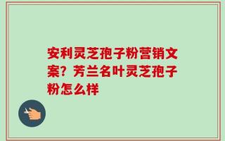 安利灵芝孢子粉营销文案？芳兰名叶灵芝孢子粉怎么样