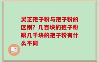 灵芝孢子粉与孢子粉的区别？几百块的孢子粉跟几千块的孢子粉有什么不同