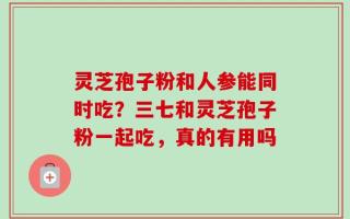 灵芝孢子粉和人参能同时吃？三七和灵芝孢子粉一起吃，真的有用吗
