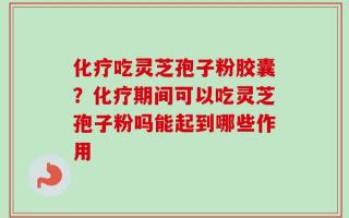 化疗吃灵芝孢子粉胶囊？化疗期间可以吃灵芝孢子粉吗能起到哪些作用