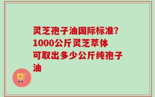 灵芝孢子油国际标准？1000公斤灵芝萃体可取出多少公斤纯孢子油