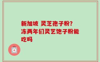 新加坡 灵芝孢子粉？冻两年们灵艺饱子粉能吃吗