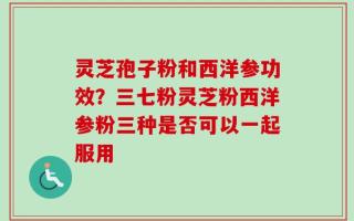灵芝孢子粉和西洋参功效？三七粉灵芝粉西洋参粉三种是否可以一起服用