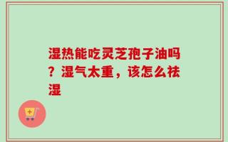 湿热能吃灵芝孢子油吗？湿气太重，该怎么祛湿