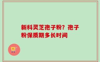新科灵芝孢子粉？孢子粉保质期多长时间
