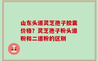 山东头道灵芝孢子胶囊价格？灵芝孢子粉头道粉和二道粉的区别