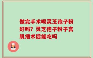 做完手术喝灵芝孢子粉好吗？灵芝孢子粉子宫肌瘤术后能吃吗