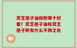 灵芝孢子油和粉哪个好看？灵芝孢子油和灵芝孢子粉有什么不同之处